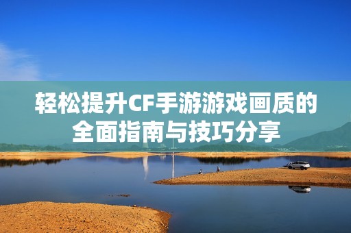 轻松提升CF手游游戏画质的全面指南与技巧分享