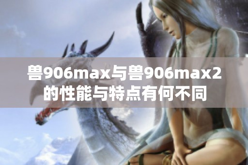 兽906max与兽906max2的性能与特点有何不同