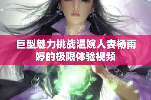 巨型魅力挑战温婉人妻杨雨婷的极限体验视频