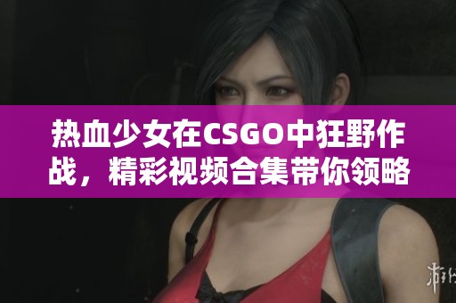 热血少女在CSGO中狂野作战，精彩视频合集带你领略激烈对决