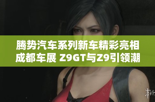 腾势汽车系列新车精彩亮相成都车展 Z9GT与Z9引领潮流