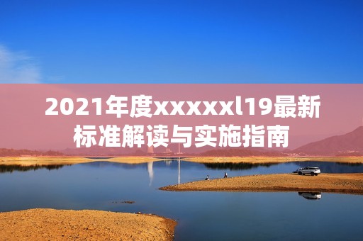 2021年度xxxxxl19最新标准解读与实施指南