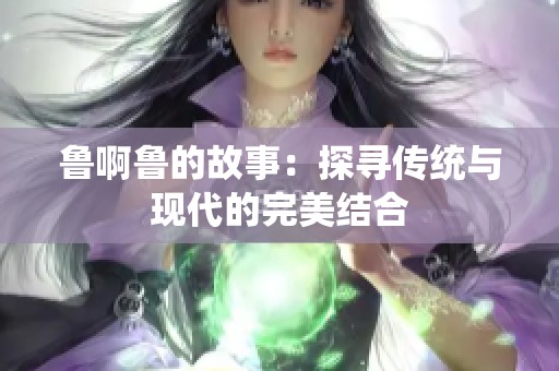 鲁啊鲁的故事：探寻传统与现代的完美结合