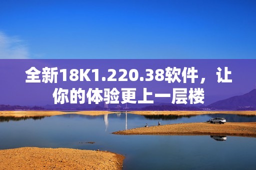 全新18K1.220.38软件，让你的体验更上一层楼