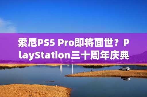 索尼PS5 Pro即将面世？PlayStation三十周年庆典再添新意