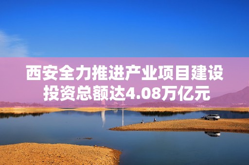 西安全力推进产业项目建设 投资总额达4.08万亿元