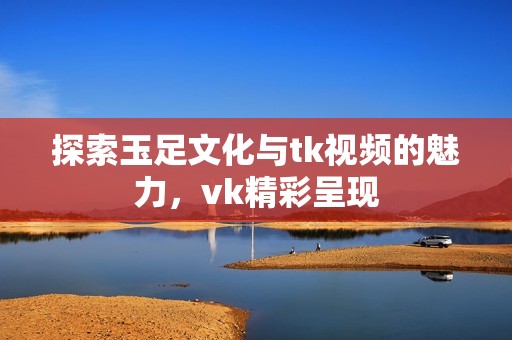 探索玉足文化与tk视频的魅力，vk精彩呈现