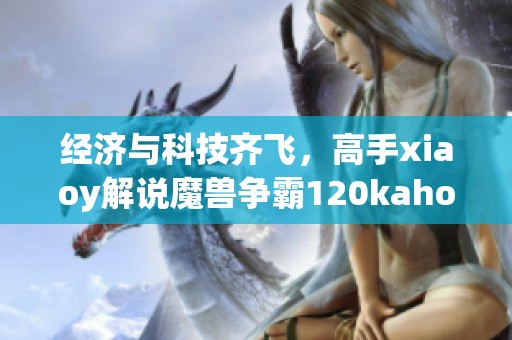 经济与科技齐飞，高手xiaoy解说魔兽争霸120kaho精彩瞬间