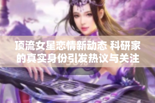 顶流女星恋情新动态 科研家的真实身份引发热议与关注