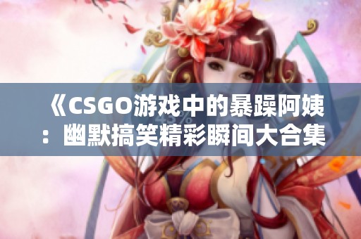 《CSGO游戏中的暴躁阿姨：幽默搞笑精彩瞬间大合集》