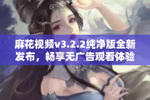 麻花视频v3.2.2纯净版全新发布，畅享无广告观看体验