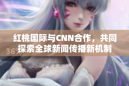 红桃国际与CNN合作，共同探索全球新闻传播新机制