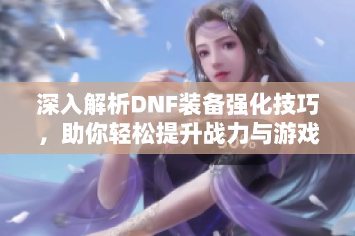 深入解析DNF装备强化技巧，助你轻松提升战力与游戏体验