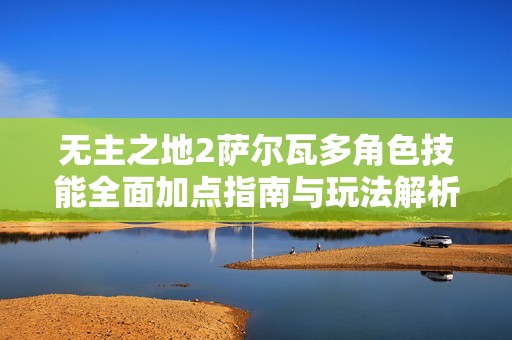 无主之地2萨尔瓦多角色技能全面加点指南与玩法解析