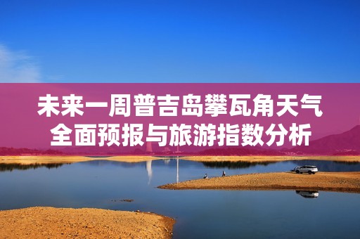 未来一周普吉岛攀瓦角天气全面预报与旅游指数分析