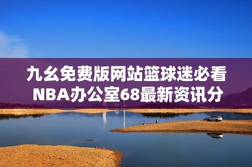 九幺免费版网站篮球迷必看 NBA办公室68最新资讯分享