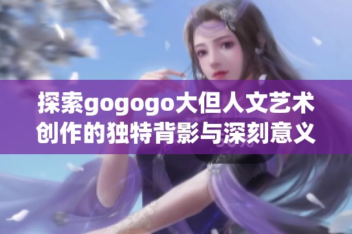 探索gogogo大但人文艺术创作的独特背影与深刻意义