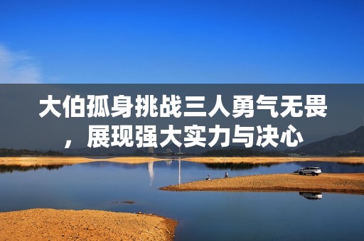 大伯孤身挑战三人勇气无畏，展现强大实力与决心
