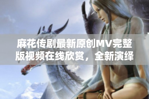 麻花传剧最新原创MV完整版视频在线欣赏，全新演绎不容错过