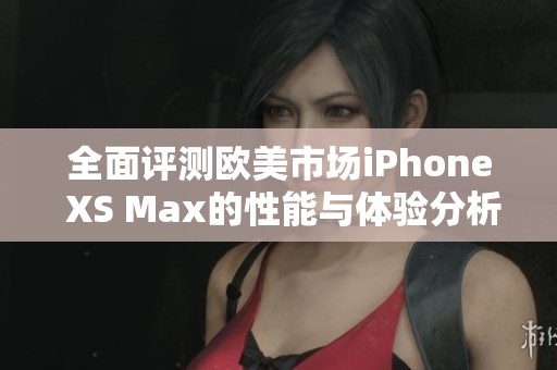 全面评测欧美市场iPhone XS Max的性能与体验分析