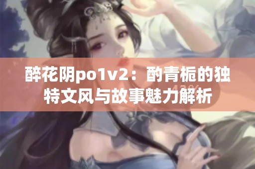 醉花阴po1v2：酌青栀的独特文风与故事魅力解析