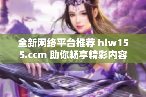 全新网络平台推荐 hlw155.ccm 助你畅享精彩内容