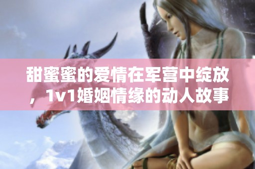 甜蜜蜜的爱情在军营中绽放，1v1婚姻情缘的动人故事