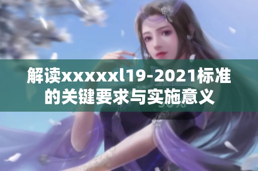 解读xxxxxl19-2021标准的关键要求与实施意义