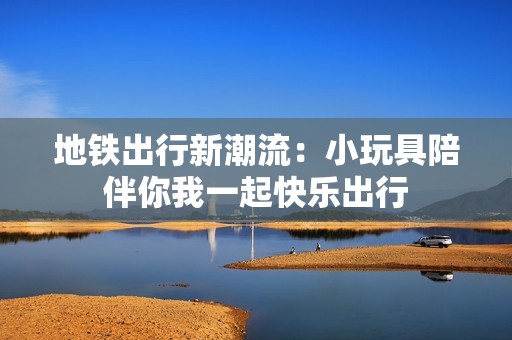 地铁出行新潮流：小玩具陪伴你我一起快乐出行