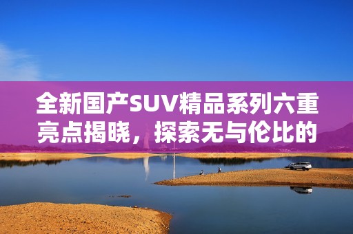 全新国产SUV精品系列六重亮点揭晓，探索无与伦比的驾驶体验