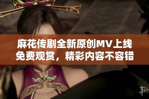 麻花传剧全新原创MV上线免费观赏，精彩内容不容错过