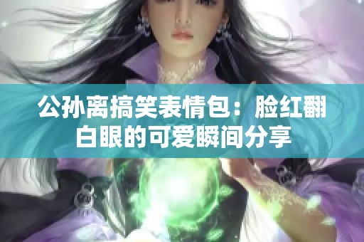 公孙离搞笑表情包：脸红翻白眼的可爱瞬间分享