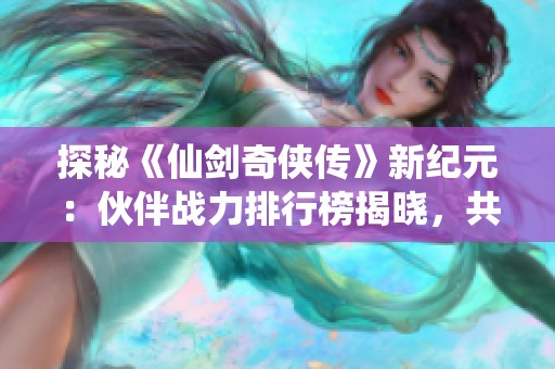 探秘《仙剑奇侠传》新纪元：伙伴战力排行榜揭晓，共同冒险开启新篇章