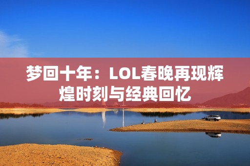 梦回十年：LOL春晚再现辉煌时刻与经典回忆