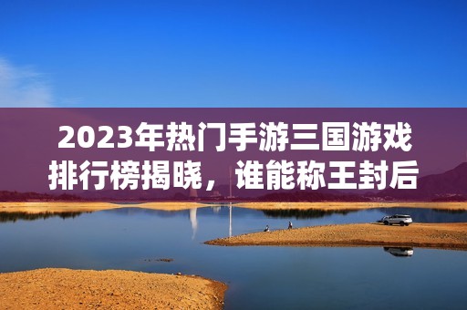 2023年热门手游三国游戏排行榜揭晓，谁能称王封后