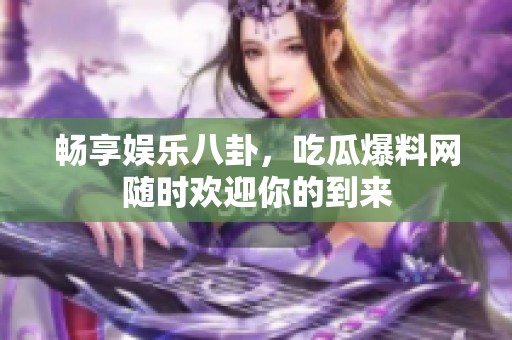 畅享娱乐八卦，吃瓜爆料网随时欢迎你的到来