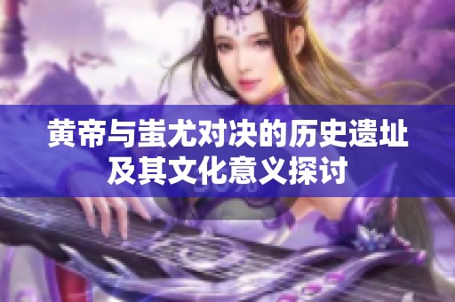 黄帝与蚩尤对决的历史遗址及其文化意义探讨