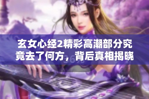 玄女心经2精彩高潮部分究竟去了何方，背后真相揭晓