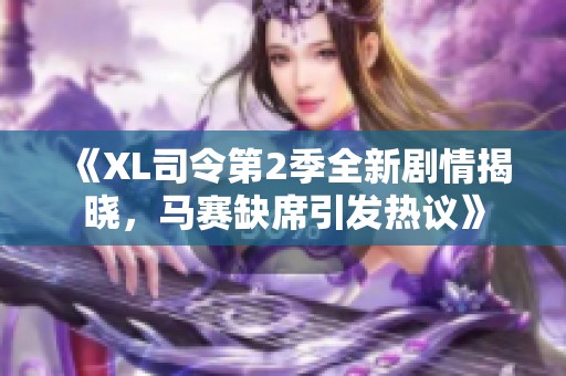 《XL司令第2季全新剧情揭晓，马赛缺席引发热议》