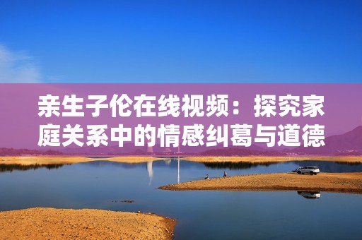 亲生子伦在线视频：探究家庭关系中的情感纠葛与道德困境