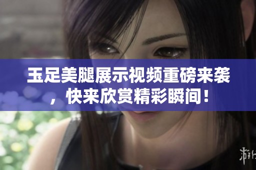 玉足美腿展示视频重磅来袭，快来欣赏精彩瞬间！