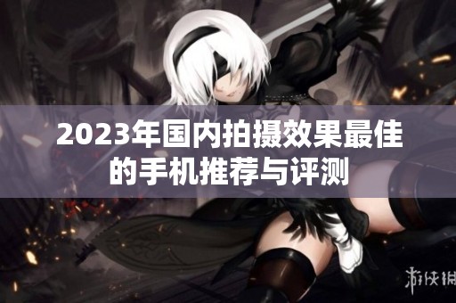 2023年国内拍摄效果最佳的手机推荐与评测