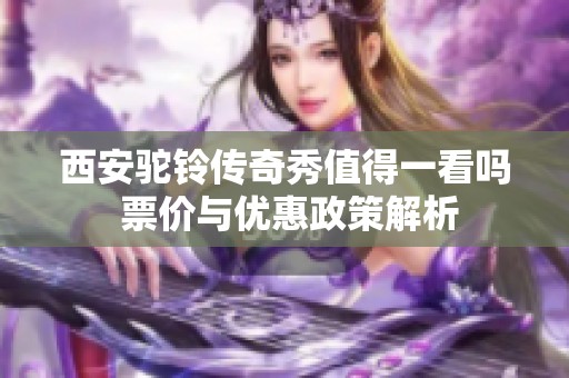 西安驼铃传奇秀值得一看吗 票价与优惠政策解析