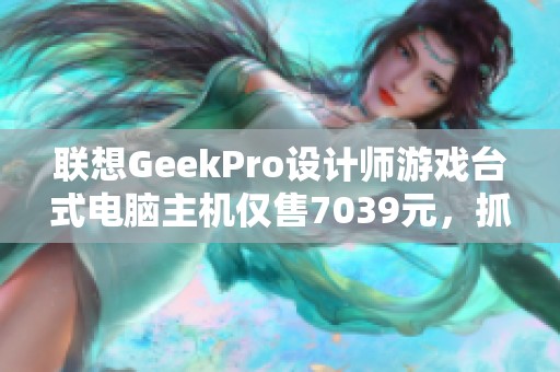 联想GeekPro设计师游戏台式电脑主机仅售7039元，抓紧机会！