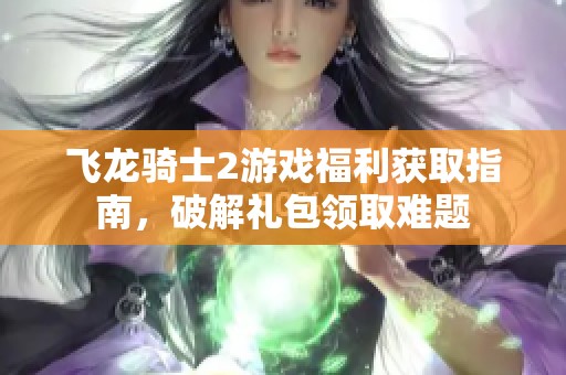 飞龙骑士2游戏福利获取指南，破解礼包领取难题