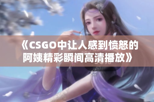 《CSGO中让人感到愤怒的阿姨精彩瞬间高清播放》