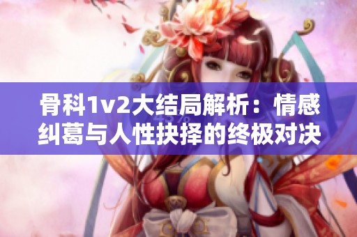 骨科1v2大结局解析：情感纠葛与人性抉择的终极对决