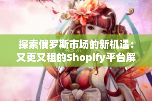 探索俄罗斯市场的新机遇：又更又租的Shopify平台解析