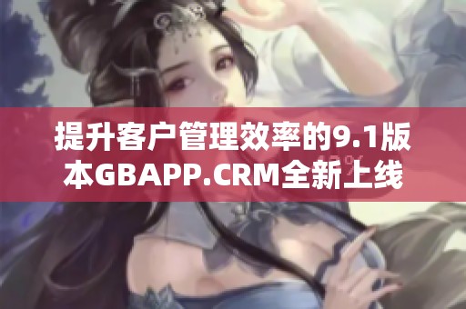 提升客户管理效率的9.1版本GBAPP.CRM全新上线