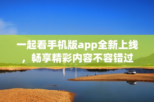 一起看手机版app全新上线，畅享精彩内容不容错过